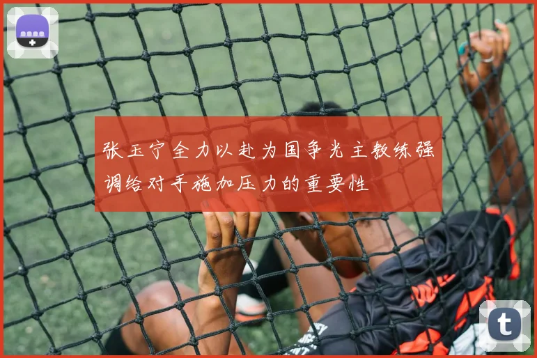 张玉宁全力以赴为国争光主教练强调给对手施加压力的重要性