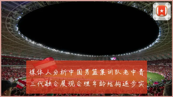 媒体人分析中国男篮集训队老中青三代融合展现合理年龄结构逐步实现换血