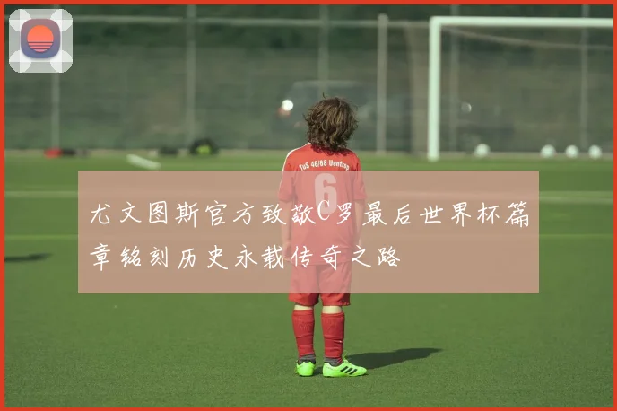 尤文图斯官方致敬C罗最后世界杯篇章铭刻历史永载传奇之路