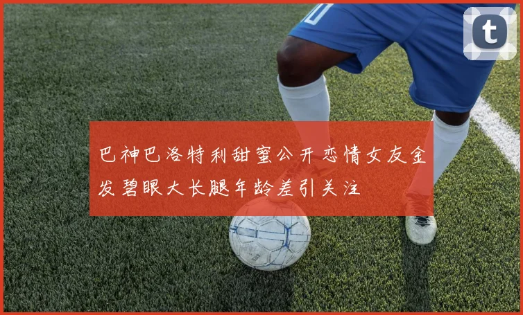 巴神巴洛特利甜蜜公开恋情女友金发碧眼大长腿年龄差引关注