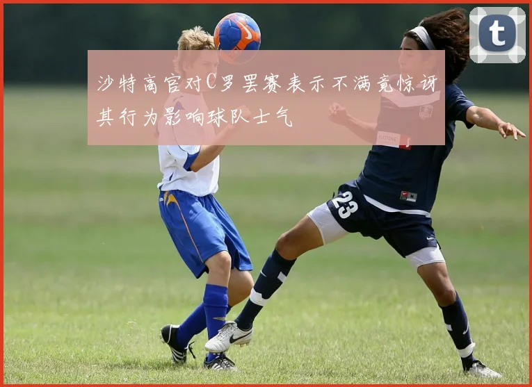 沙特高官对C罗罢赛表示不满竟惊讶其行为影响球队士气