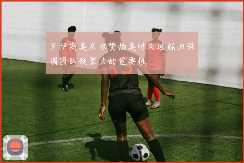 罗伊斯奥尼尔赞扬奥特沟通能力强调团队凝聚力的重要性