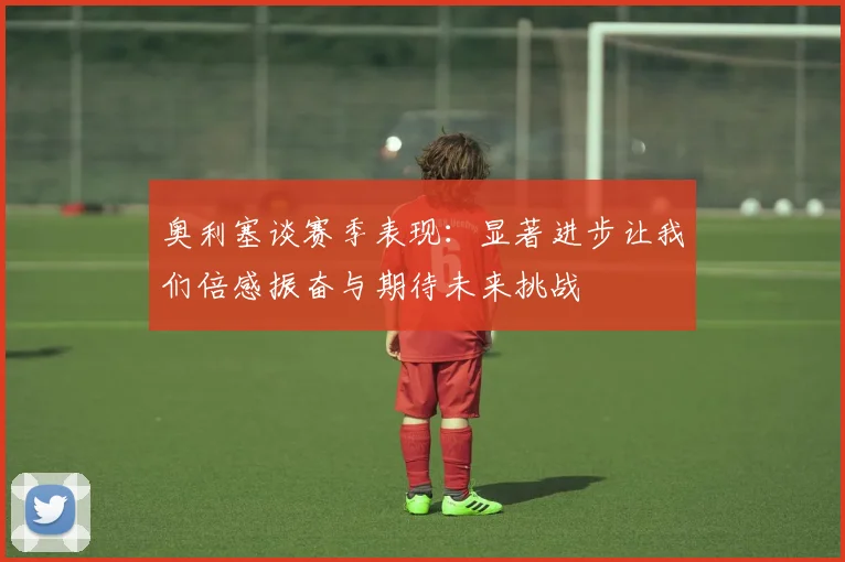 奥利塞谈赛季表现：显著进步让我们倍感振奋与期待未来挑战