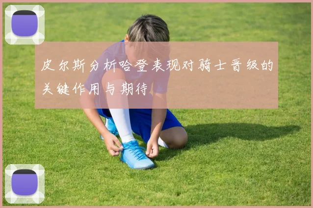 皮尔斯分析哈登表现对骑士晋级的关键作用与期待