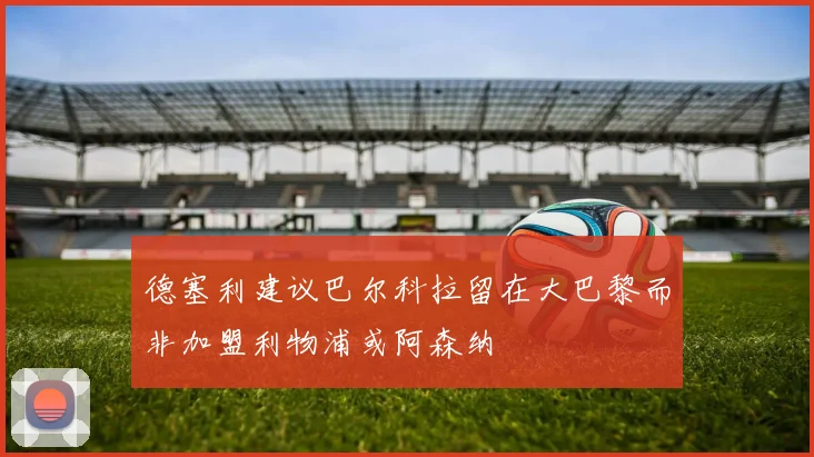 德塞利建议巴尔科拉留在大巴黎而非加盟利物浦或阿森纳