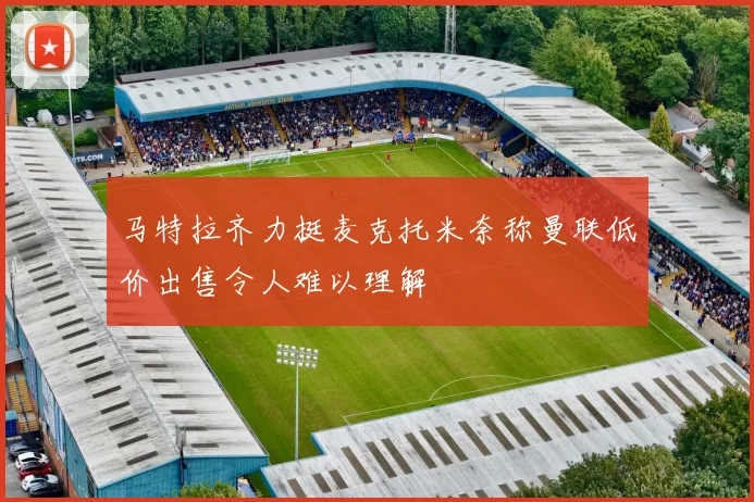 马特拉齐力挺麦克托米奈称曼联低价出售令人难以理解