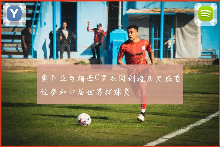 奥乔亚与梅西C罗共同创造历史成首位参加六届世界杯球员