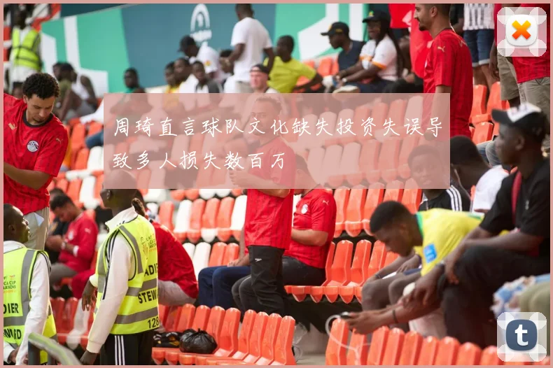 周琦直言球队文化缺失投资失误导致多人损失数百万