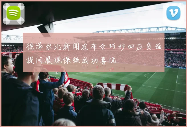 德泽尔比新闻发布会巧妙回应负面提问展现保级成功喜悦