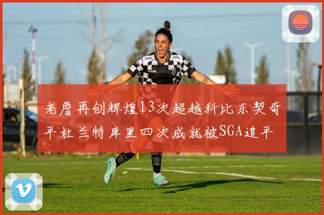老詹再创辉煌13次超越科比东契奇平杜兰特库里四次成就被SGA追平