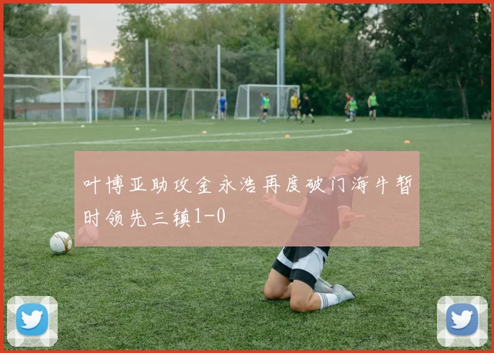 叶博亚助攻金永浩再度破门海牛暂时领先三镇1-0