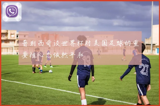普利西奇谈世界杯对美国足球的重要性心态依然平和