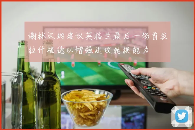 谢林汉姆建议英格兰最后一场首发拉什福德以增强进攻轮换能力